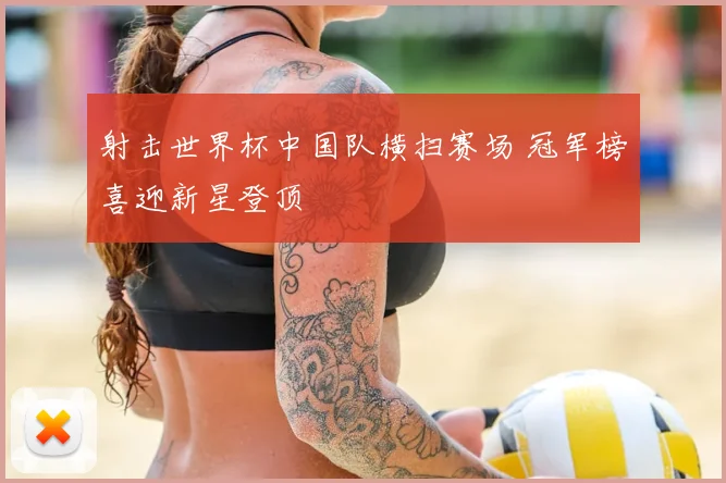 射击世界杯中国队横扫赛场 冠军榜喜迎新星登顶