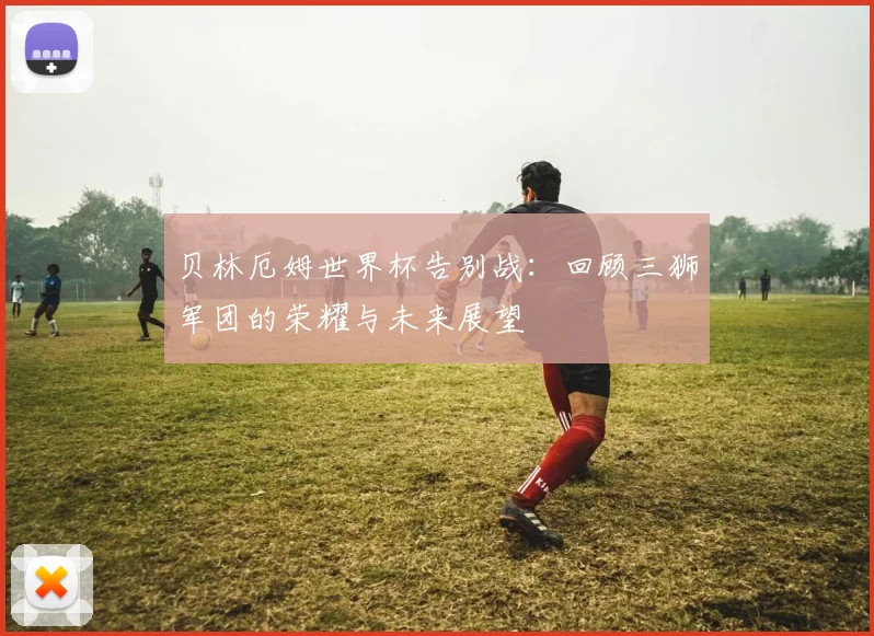贝林厄姆世界杯告别战:回顾三狮军团的荣耀与未来展望