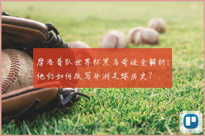 摩洛哥队世界杯黑马奇迹全解析：他们如何改写非洲足球历史？