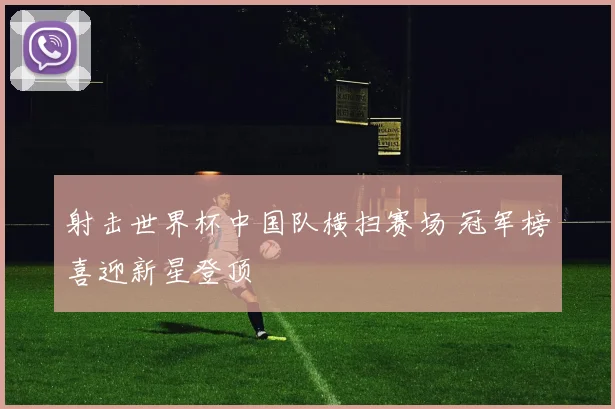 射击世界杯中国队横扫赛场 冠军榜喜迎新星登顶