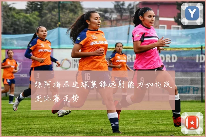 琼阿梅尼进球集锦远射能力如何改变比赛走势